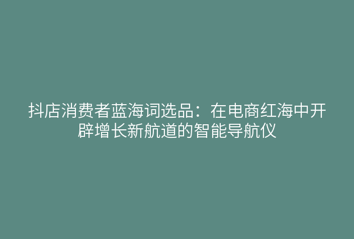 抖店消费者蓝海词选品:在电商红海中开辟增长新航道的智能导航仪