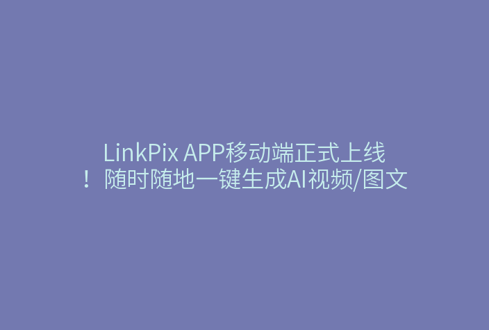 LinkPix APP移动端正式上线！随时随地一键生成AI视频/图文
