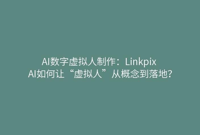 AI数字虚拟人制作：Linkpix AI如何让“虚拟人”从概念到落地？