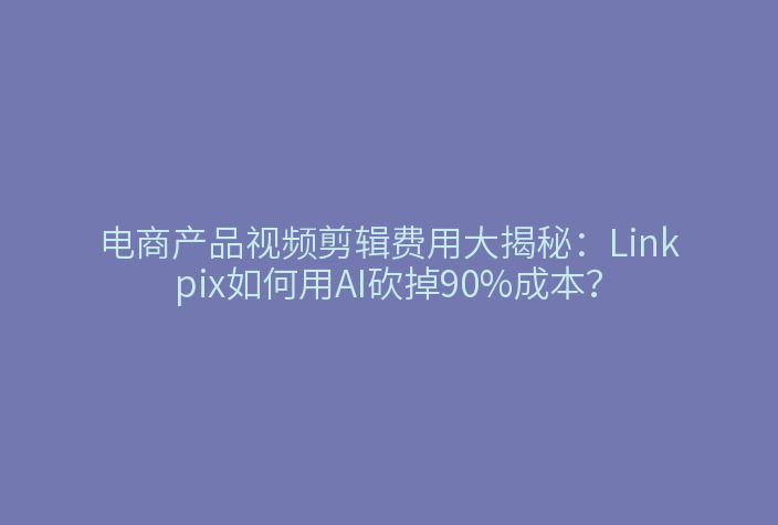 电商产品视频剪辑费用大揭秘：Linkpix如何用AI砍掉90%成本？