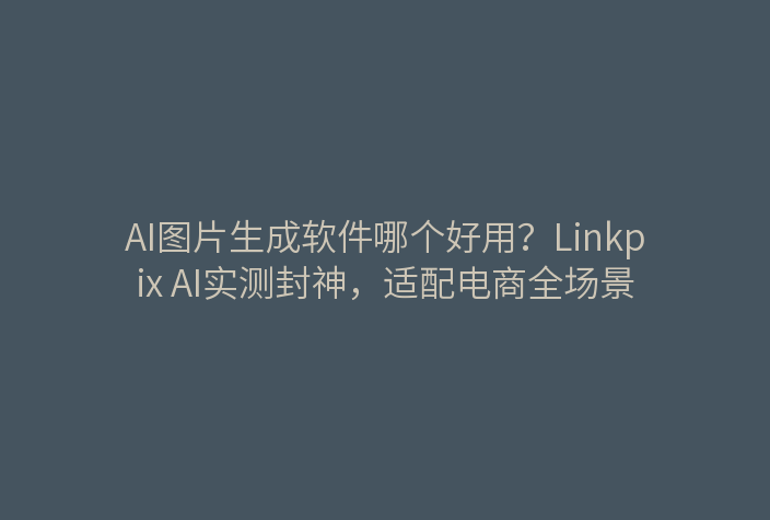 AI图片生成软件哪个好用？Linkpix AI实测封神，适配电商全场景