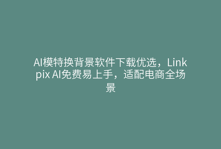 AI模特换背景软件下载优选，Linkpix AI免费易上手，适配电商全场景
