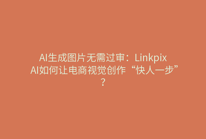 AI生成图片无需过审：Linkpix AI如何让电商视觉创作“快人一步”？