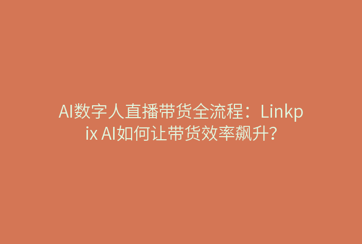 AI数字人直播带货全流程：Linkpix AI如何让带货效率飙升？