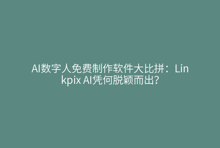 AI数字人免费制作软件大比拼：Linkpix AI凭何脱颖而出？