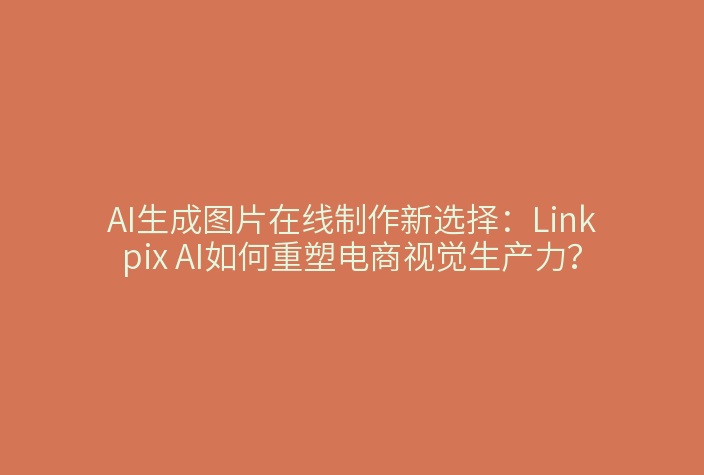 AI生成图片在线制作新选择：Linkpix AI如何重塑电商视觉生产力？