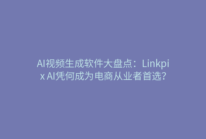 AI视频生成软件大盘点：Linkpix AI凭何成为电商从业者首选？