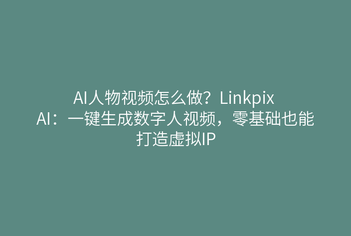 AI人物视频怎么做？Linkpix AI：一键生成数字人视频，零基础也能打造虚拟IP