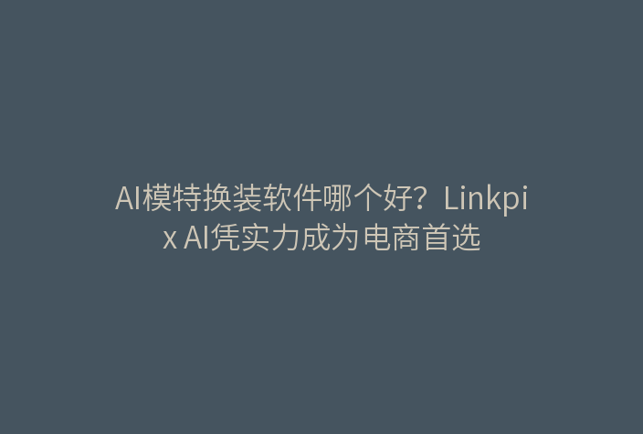AI模特换装软件哪个好？Linkpix AI凭实力成为电商首选