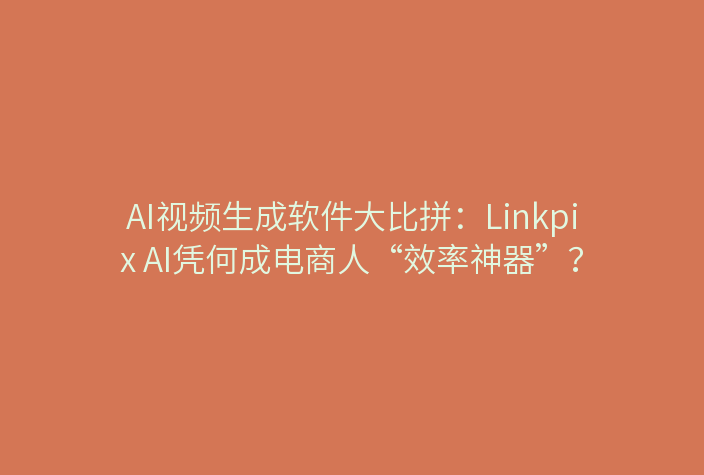 AI视频生成软件大比拼：Linkpix AI凭何成电商人“效率神器”？