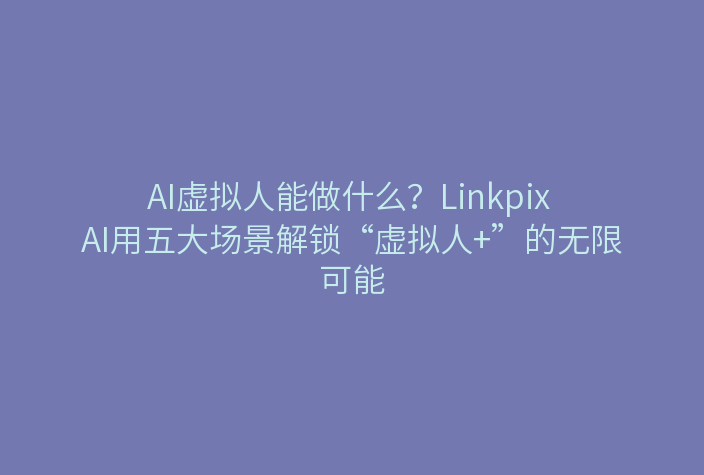 AI虚拟人能做什么？Linkpix AI用五大场景解锁“虚拟人+”的无限可能