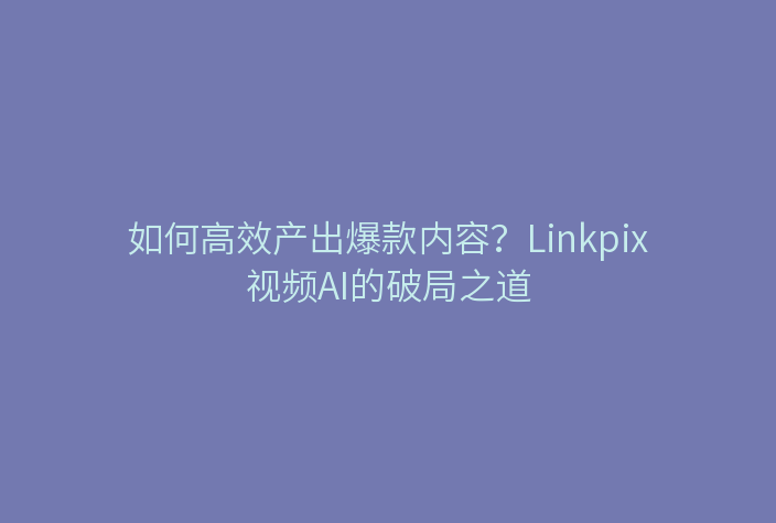 如何高效产出爆款内容？Linkpix视频AI的破局之道