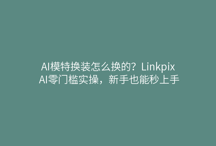 AI模特换装怎么换的？Linkpix AI零门槛实操，新手也能秒上手