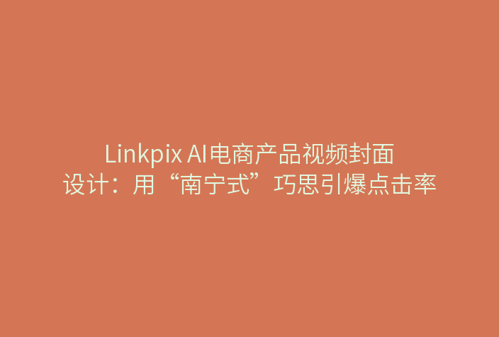 Linkpix AI电商产品视频封面设计：用“南宁式”巧思引爆点击率