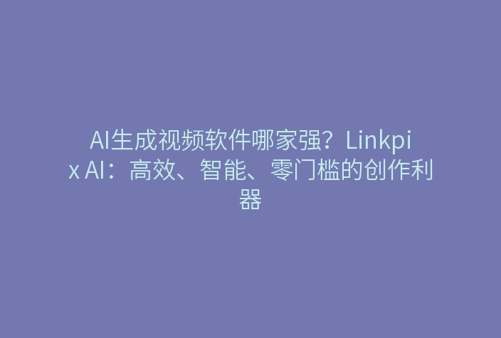 AI生成视频软件哪家强？Linkpix AI：高效、智能、零门槛的创作利器