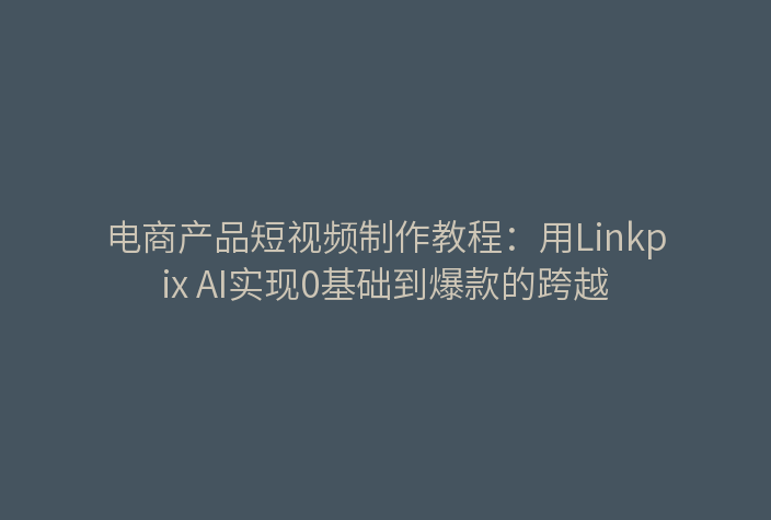 电商产品短视频制作教程：用Linkpix AI实现0基础到爆款的跨越