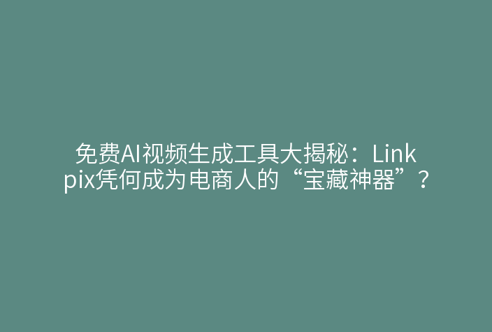 免费AI视频生成工具大揭秘：Linkpix凭何成为电商人的“宝藏神器”？