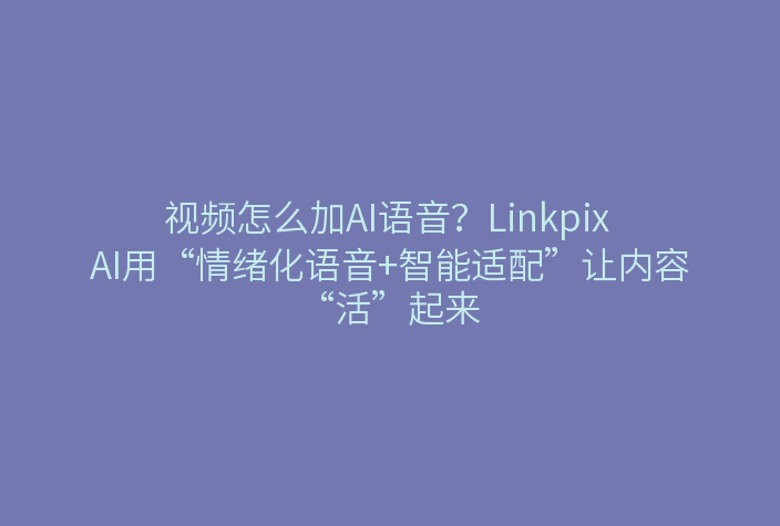 视频怎么加AI语音？Linkpix AI用“情绪化语音+智能适配”让内容“活”起来