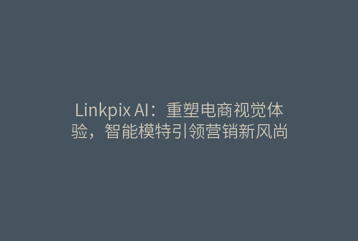 Linkpix AI：重塑电商视觉体验，智能模特引领营销新风尚
