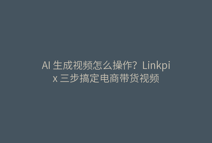 AI 生成视频怎么操作？Linkpix 三步搞定电商带货视频