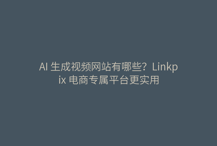 AI 生成视频网站有哪些？Linkpix 电商专属平台更实用