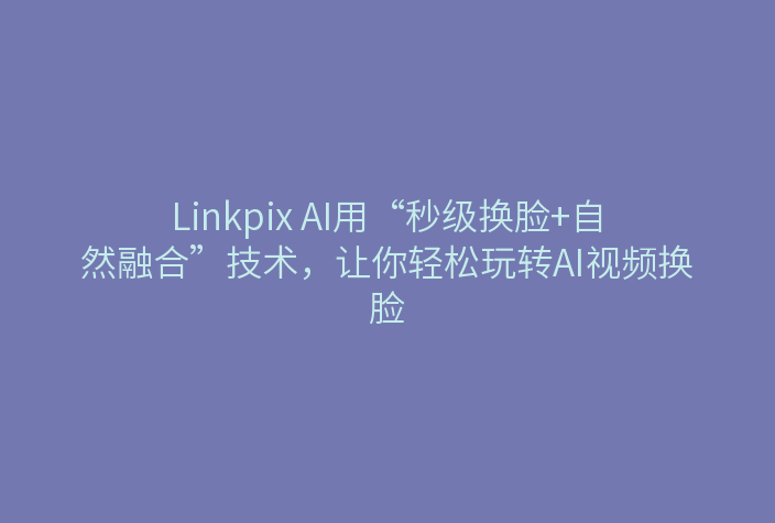 Linkpix AI用“秒级换脸+自然融合”技术，让你轻松玩转AI视频换脸