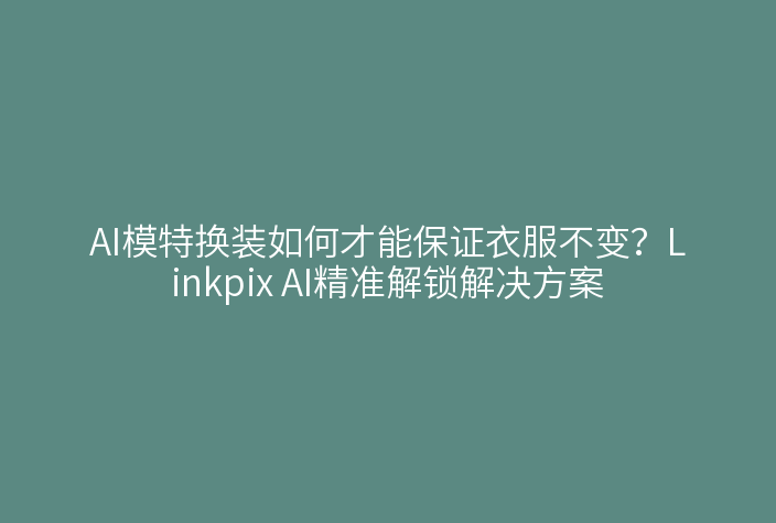 AI模特换装如何才能保证衣服不变？Linkpix AI精准解锁解决方案
