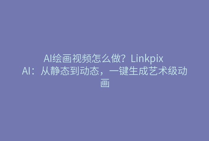 AI绘画视频怎么做？Linkpix AI：从静态到动态，一键生成艺术级动画