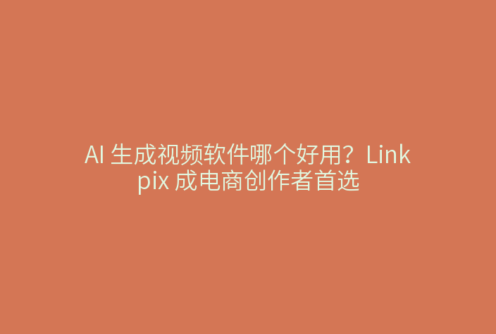 AI 生成视频软件哪个好用？Linkpix 成电商创作者首选