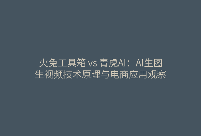 火兔工具箱 vs 青虎AI：AI生图生视频技术原理与电商应用观察