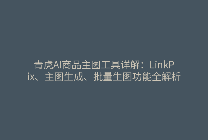 青虎AI商品主图工具详解：LinkPix、主图生成、批量生图功能全解析