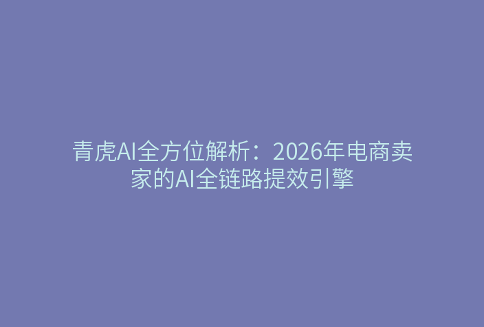 青虎AI全方位解析：2026年电商卖家的AI全链路提效引擎