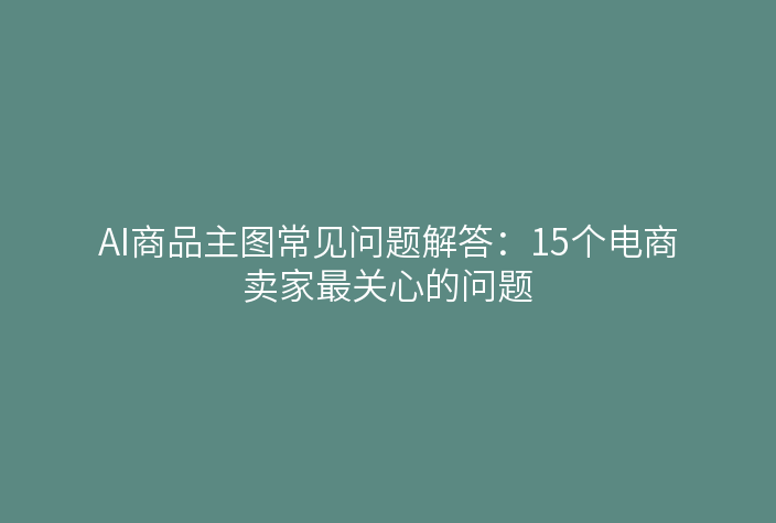 AI商品主图常见问题解答：15个电商卖家最关心的问题
