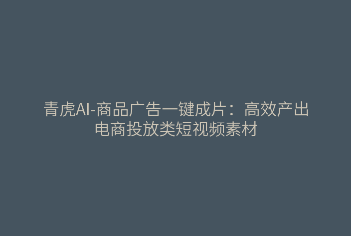 青虎AI-商品广告一键成片：高效产出电商投放类短视频素材