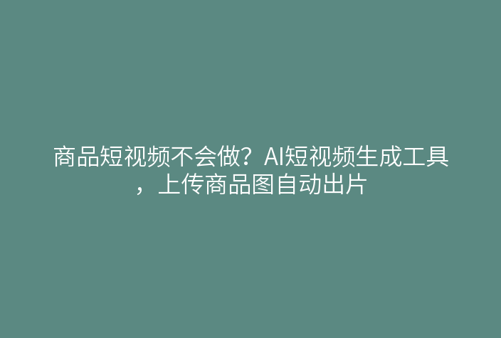 商品短视频不会做？AI短视频生成工具，上传商品图自动出片