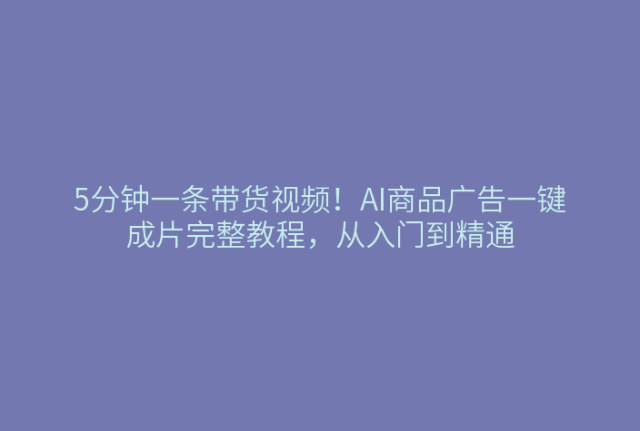 5分钟一条带货视频！AI商品广告一键成片完整教程，从入门到精通