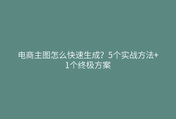 电商主图怎么快速生成？5个实战方法+1个终极方案