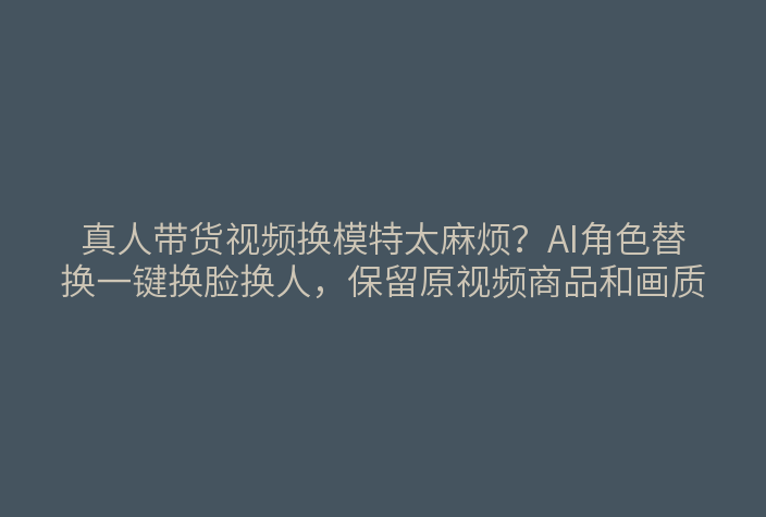 真人带货视频换模特太麻烦？AI角色替换一键换脸换人，保留原视频商品和画质