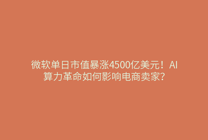 微软单日市值暴涨4500亿美元！AI算力革命如何影响电商卖家？