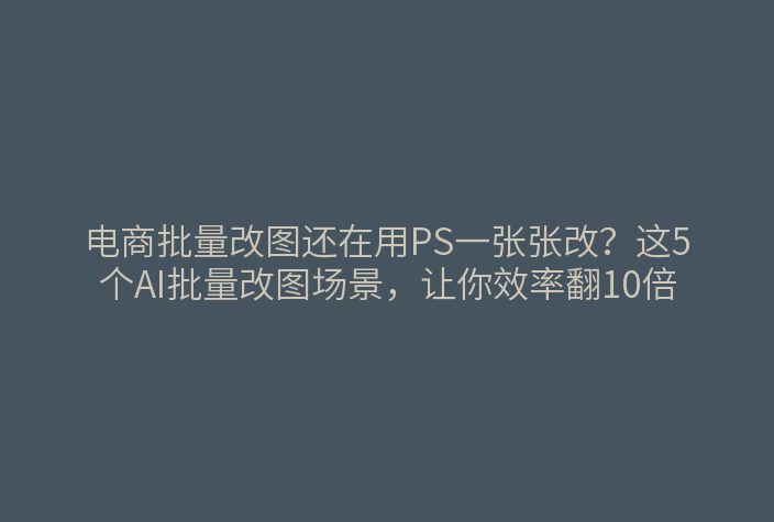 电商批量改图还在用PS一张张改？这5个AI批量改图场景，让你效率翻10倍