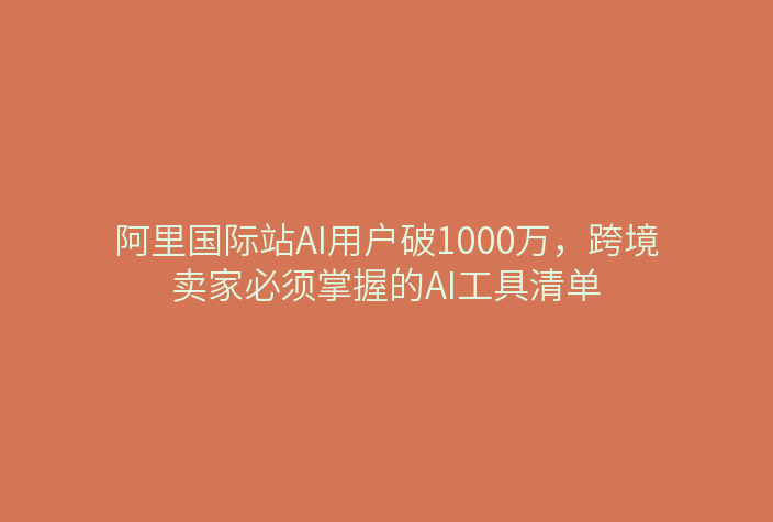 阿里国际站AI用户破1000万，跨境卖家必须掌握的AI工具清单