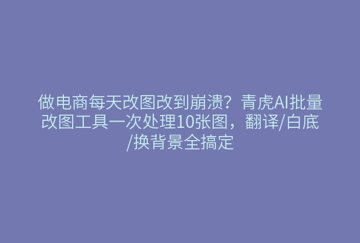 做电商每天改图改到崩溃？青虎AI批量改图工具一次处理10张图，翻译/白底/换背景全搞定
