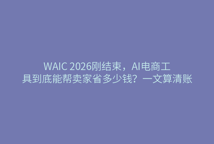 WAIC 2026刚结束，AI电商工具到底能帮卖家省多少钱？一文算清账