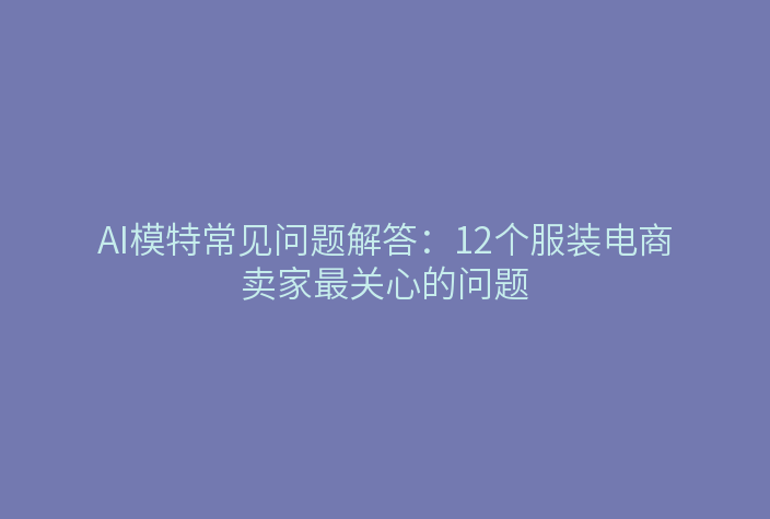 AI模特常见问题解答：12个服装电商卖家最关心的问题