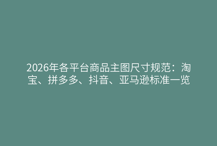 2026年各平台商品主图尺寸规范：淘宝、拼多多、抖音、亚马逊标准一览