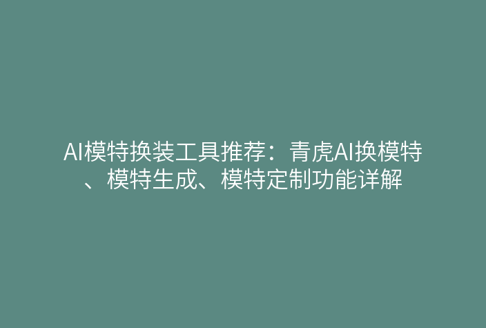 AI模特换装工具推荐：青虎AI换模特、模特生成、模特定制功能详解