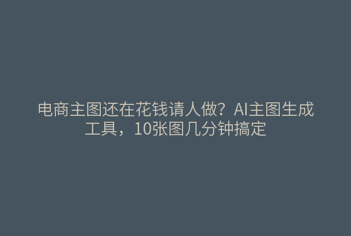 电商主图还在花钱请人做？AI主图生成工具，10张图几分钟搞定