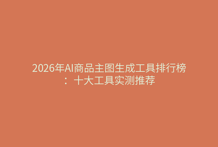 2026年AI商品主图生成工具排行榜：十大工具实测推荐