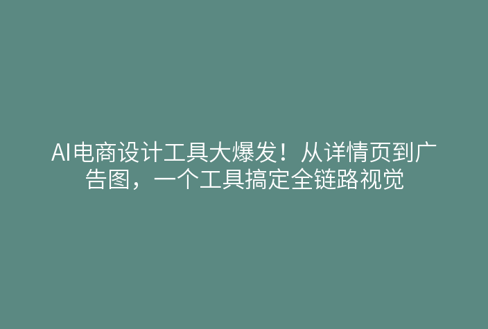 AI电商设计工具大爆发！从详情页到广告图，一个工具搞定全链路视觉