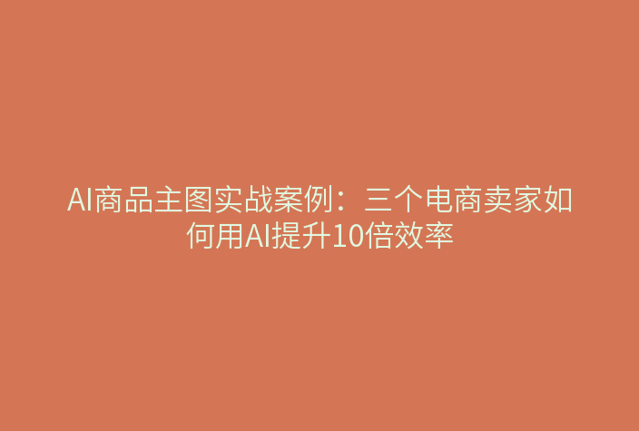 AI商品主图实战案例：三个电商卖家如何用AI提升10倍效率